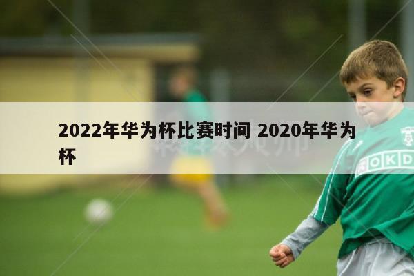 2022年华为杯比赛时间 2020年华为杯