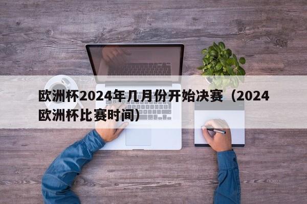 欧洲杯2024年几月份开始决赛（2024欧洲杯比赛时间）