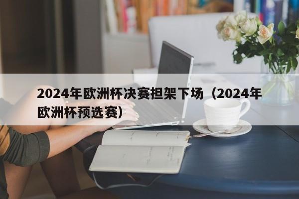 2024年欧洲杯决赛担架下场（2024年欧洲杯预选赛）