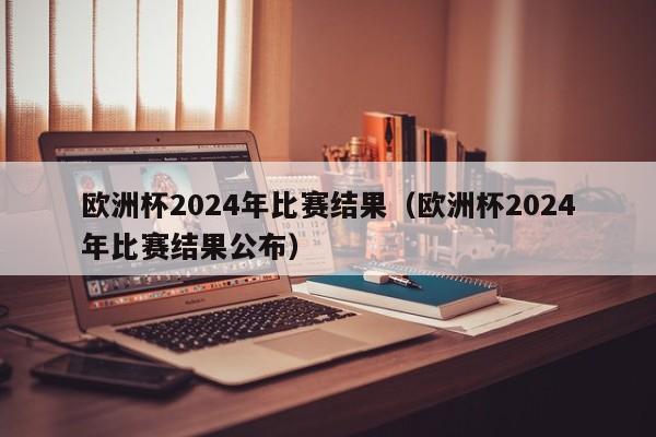 欧洲杯2024年比赛结果（欧洲杯2024年比赛结果公布）