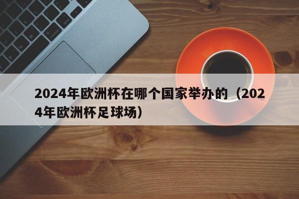 2024年欧洲杯在哪个国家举办的（2024年欧洲杯足球场）