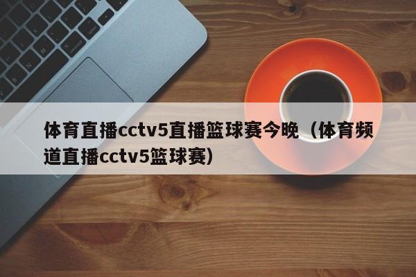 体育直播cctv5直播篮球赛今晚（体育频道直播cctv5篮球赛）