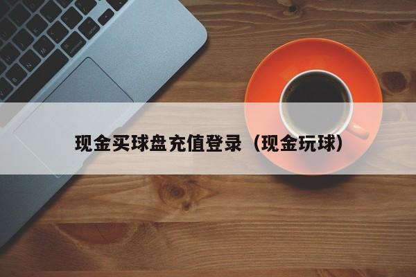 现金买球盘充值登录（现金玩球）