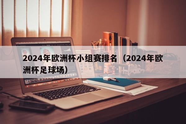 2024年欧洲杯小组赛排名（2024年欧洲杯足球场）