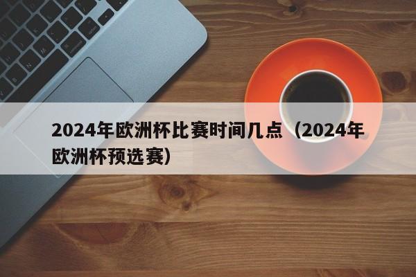 2024年欧洲杯比赛时间几点（2024年欧洲杯预选赛）