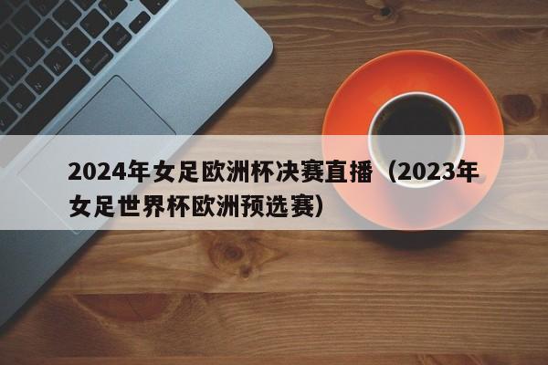 2024年女足欧洲杯决赛直播（2023年女足世界杯欧洲预选赛）