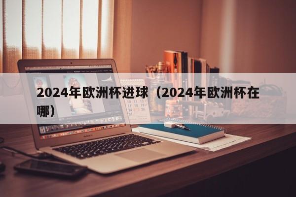 2024年欧洲杯进球（2024年欧洲杯在哪）