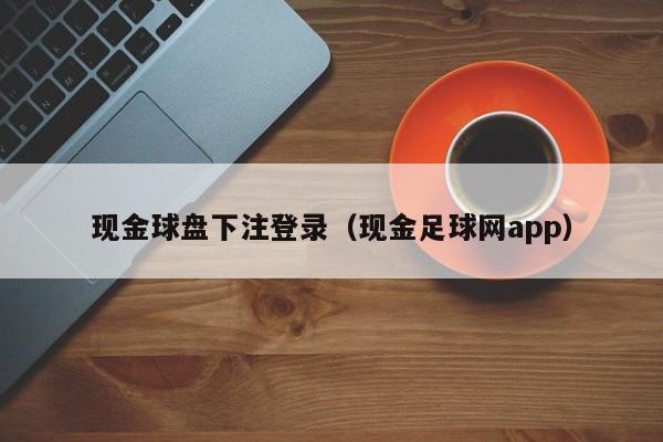 现金球盘下注登录（现金足球网app）