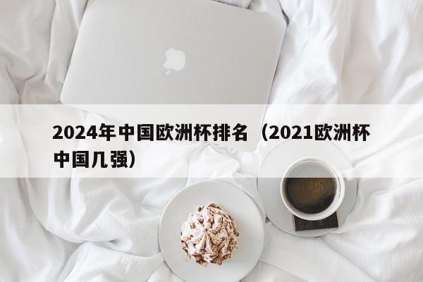 2024年中国欧洲杯排名（2021欧洲杯中国几强）