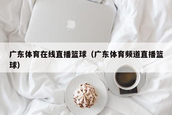 广东体育在线直播篮球（广东体育频道直播篮球）