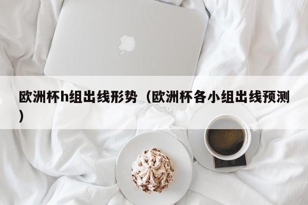 欧洲杯h组出线形势（欧洲杯各小组出线预测）