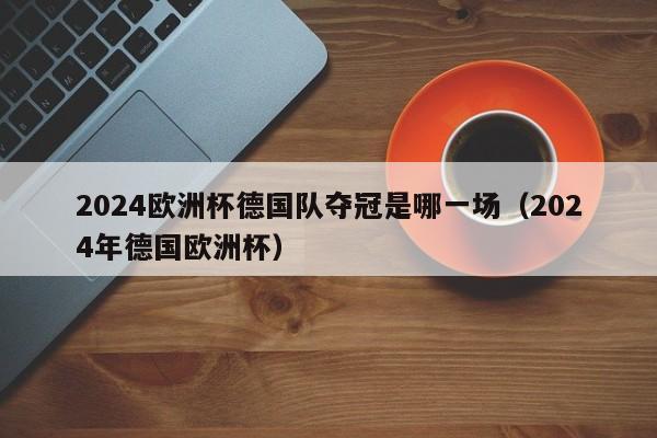 2024欧洲杯德国队夺冠是哪一场（2024年德国欧洲杯）