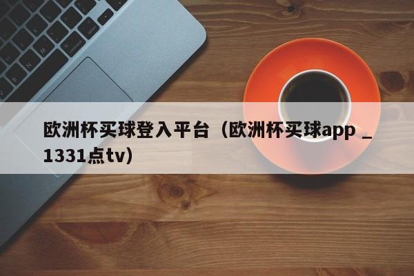 欧洲杯买球登入平台（欧洲杯买球app _1331点tv）