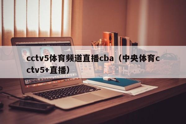 cctv5体育频道直播cba（中央体育cctv5+直播）