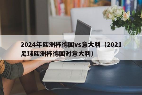 2024年欧洲杯德国vs意大利（2021足球欧洲杯德国对意大利）